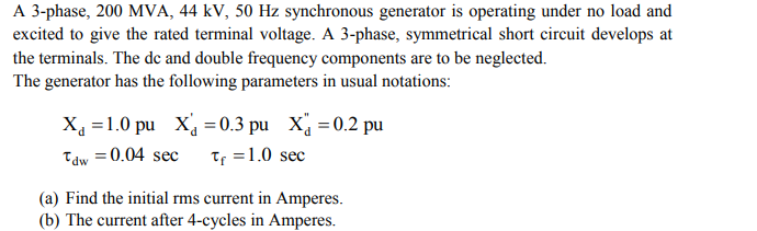 A 3-phase, 200 MVA, 44 kV, 50 Hz synchronous generator is operating under no load and
excited to give the rated terminal voltage. A 3-phase, symmetrical short circuit develops at
the terminals. The de and double frequency components are to be neglected.
The generator has the following parameters in usual notations:
X =1.0 pu X =0.3 pu X =0.2 pu
Tf =1.0 sec
Tdw = 0.04 sec
(a) Find the initial rms current in Amperes.
(b) The current after 4-cycles in Amperes.
