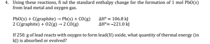 4. Using these reactions, fi nd the standard enthalpy change for the formation of 1 mol Pb0(s)
from lead metal and oxygen gas.
PbO(s) + C(graphite) → Pb(s) + CO(g)
2 C(graphite) + 02(g) → 2 CO(g)
AH° = 106.8 kJ
AH°= -221.0 kJ
If 250. g of lead reacts with oxygen to form lead(II) oxide, what quantity of thermal energy (in
kJ) is absorbed or evolved?
