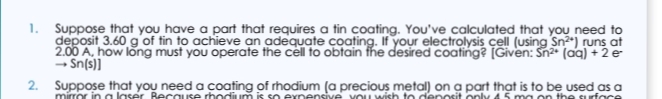 deposit 3.60 g of tin to achieve an adequate coating. If your electrolysis cell (using Sn) runs at
- Sn(s)]
2. Suppose that you need a coating of rhodium (a precious metal) on a part that is to be used as a
