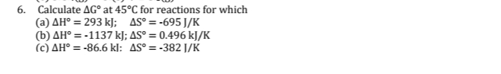 6. Calculate AG° at 45°C for reactions for which
(a) AH° = 293 kJ; AS° = -695 J/K
(b) AH° = -1137 kJ; AS° = 0.496 kJ/K
(c) AH° = -86.6 kJ: AS° = -382 J/K
