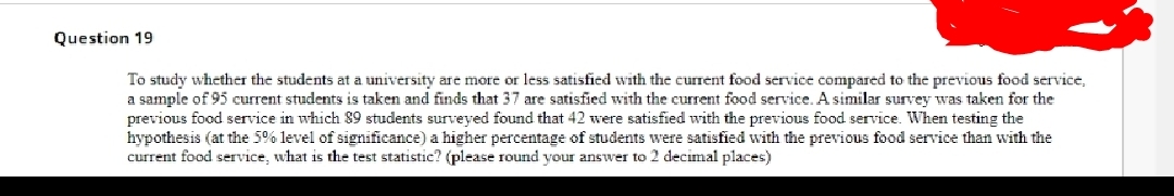 Question 19
To study whether the students at a university are more or less satisfied with the current food service compared to the previous food service,
a sample of 95 current students is taken and finds that 37 are satisfied with the current food service. A similar survey was taken for the
previous food service in which 89 students surveyed found that 42 were satisfied with the previous food service. WVhen testing the
hypothesis (at the 5% level of significance) a higher percentage of students were satisfied with the previous food service than with the
current food service, what is the test statistic? (please round your answer to 2 decimal places)
