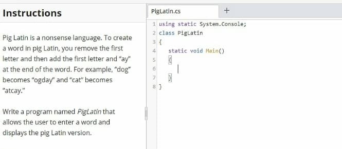 Instructions
Piglatin.cs
1 using static System.Console;
2 class Piglatin
3 {
static void Main()
Pig Latin is a nonsense language. To create
a word in pig Latin, you remove the first
4
letter and then add the first letter and "ay"
5
at the end of the word. For example, "dog"
becomes "ogday" and "cat" becomes
"atcay."
Write a program named PigLatin that
allows the user to enter a word and
displays the pig Latin version.
