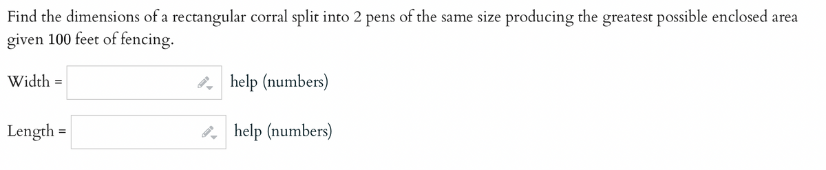 Find the dimensions of a rectangular corral split into 2 pens of the same size producing the greatest possible enclosed area
given 100 feet of fencing.
Width =
Length =
←
help (numbers)
help (numbers)