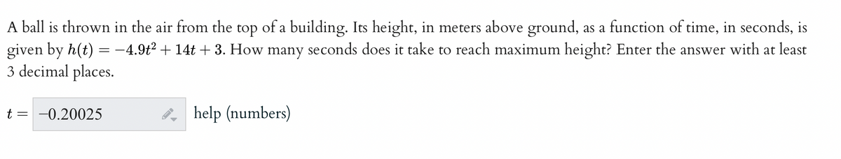 A ball is thrown in the air from the top of a building. Its height, in meters above ground, as a function of time, in seconds, is
given by h(t) = -4.9t² + 14t + 3. How many seconds does it take to reach maximum height? Enter the answer with at least
3 decimal places.
t = -0.20025
help (numbers)