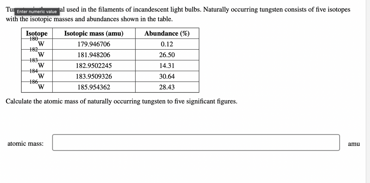 Tur Enter numeric value
al used in the filaments of incandescent light bulbs. Naturally occurring tungsten consists of five isotopes
with the isotopic masses and abundances shown in the table.
Isotope
180
W
182
W
183
W
184
W
186
W
Isotopic mass (amu)
179.946706
181.948206
182.9502245
183.9509326
185.954362
atomic mass:
Abundance (%)
0.12
26.50
14.31
30.64
28.43
Calculate the atomic mass of naturally occurring tungsten to five significant figures.
amu