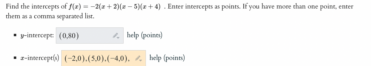 Find the intercepts of f(x) = -2(x + 2)(x - 5)(x+4). Enter intercepts as points. If you have more than one point, enter
them as a comma separated list.
▪y-intercept: (0,80)
FI
help (points)
x-intercept(s) (-2,0), (5,0),(-4,0), help (points)
-