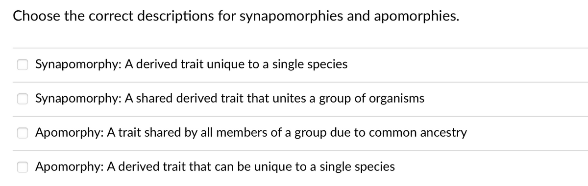 Choose the correct descriptions for synapomorphies and apomorphies.
Synapomorphy: A derived trait unique to a single species
Synapomorphy: A shared derived trait that unites a group of organisms
Apomorphy: A trait shared by all members of a group due to common ancestry
Apomorphy: A derived trait that can be unique to a single species