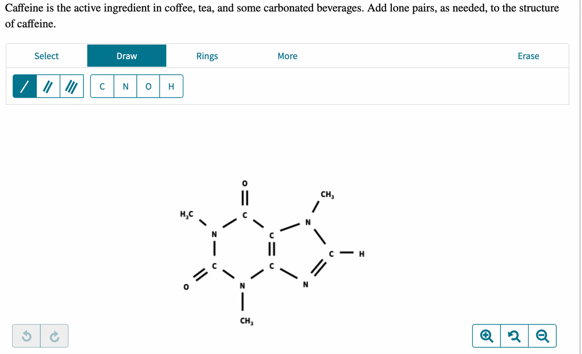 Caffeine is the active ingredient in coffee, tea, and some carbonated beverages. Add lone pairs, as needed, to the structure
of caffeine.
Select
||
Draw
N
H₂C
Rings
N
|
CH3
More
CH3
C
H
Erase