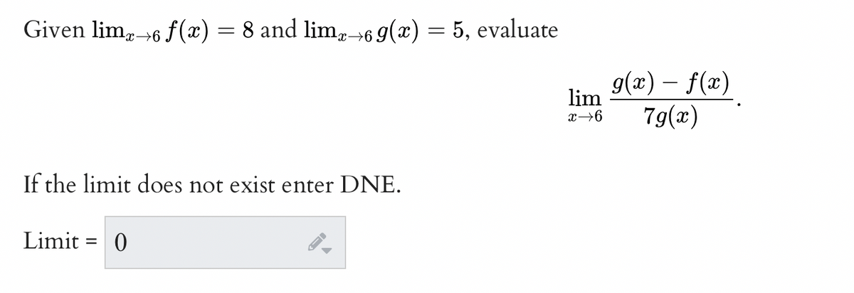 Given limx→6 f(x) = 8 and limx→69(x) = 5, evaluate
If the limit does not exist enter DNE.
Limit= 0
lim
x→6
g(x) — f(x)
7g(x)