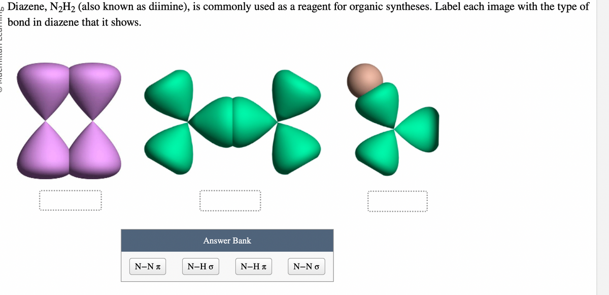 Diazene, N₂H₂ (also known as diimine), is commonly used as a reagent for organic syntheses. Label each image with the type of
bond in diazene that it shows.
=
N-NT
Answer Bank
N-Ho
N-HT
N-No