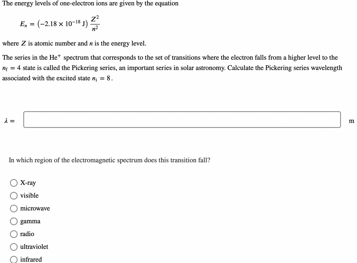 The energy levels of one-electron ions are given by the equation
Z²
n²
En = (-2.18 x 10-18 J)
where Z is atomic number and n is the energy level.
The series in the Het spectrum that corresponds to the set of transitions where the electron falls from a higher level to the
nf = 4 state is called the Pickering series, an important series in solar astronomy. Calculate the Pickering series wavelength
associated with the excited state n₁ = 8.
λ =
In which region of the electromagnetic spectrum does this transition fall?
O X-ray
visible
microwave
gamma
radio
ultraviolet
infrared
m