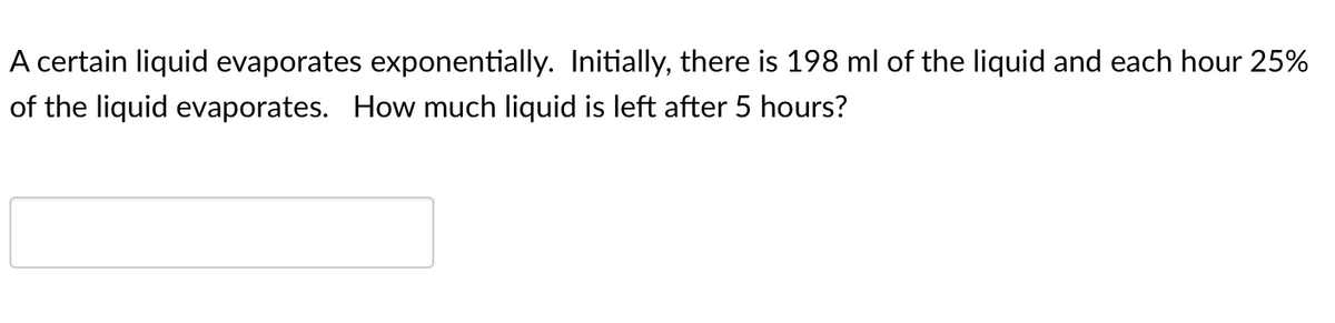 A certain liquid evaporates exponentially. Initially, there is 198 ml of the liquid and each hour 25%
of the liquid evaporates. How much liquid is left after 5 hours?