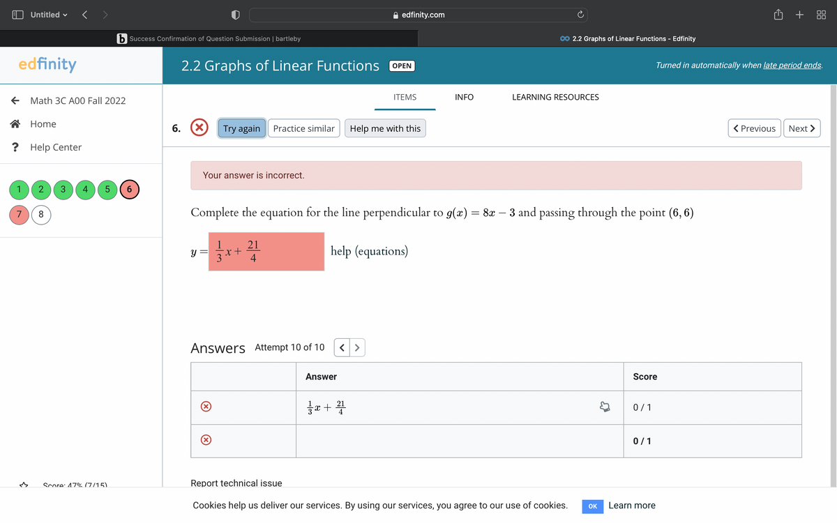 edfinity
Untitled
7
3
? Help Center
Math 3C A00 Fall 2022
Home
2 3
8
4 5
b Success Confirmation of Question Submission | bartleby
Score: 47% (7/15)
6
6.
2.2 Graphs of Linear Functions
(X) Try again Practice similar
Your answer is incorrect.
y =
(X
-x+
Answers Attempt 10 of 10
(x)
3
Complete the equation for the line perpendicular to g(x) = 8x - 3 and passing through the point (6, 6)
21
4
Answer
edfinity.com
ㅎ -x+
OPEN
21
4
ITEMS
help (equations)
Help me with this
INFO
CO 2.2 Graphs of Linear Functions - Edfinity
LEARNING RESOURCES
Report technical issue
Cookies help us deliver our services. By using our services, you agree to our use of cookies.
OK
Score
0/1
0/1
Turned in automatically when late period ends.
Learn more
+88
< Previous
Next >