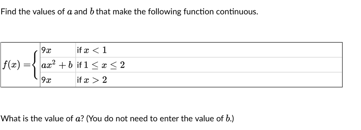 Find the values of a and b that make the following function continuous.
{{
|f(x) =
9x
if x < 1
ax² +bif 1 ≤ x ≤ 2
if x > 2
9x
What is the value of a? (You do not need to enter the value of b.)