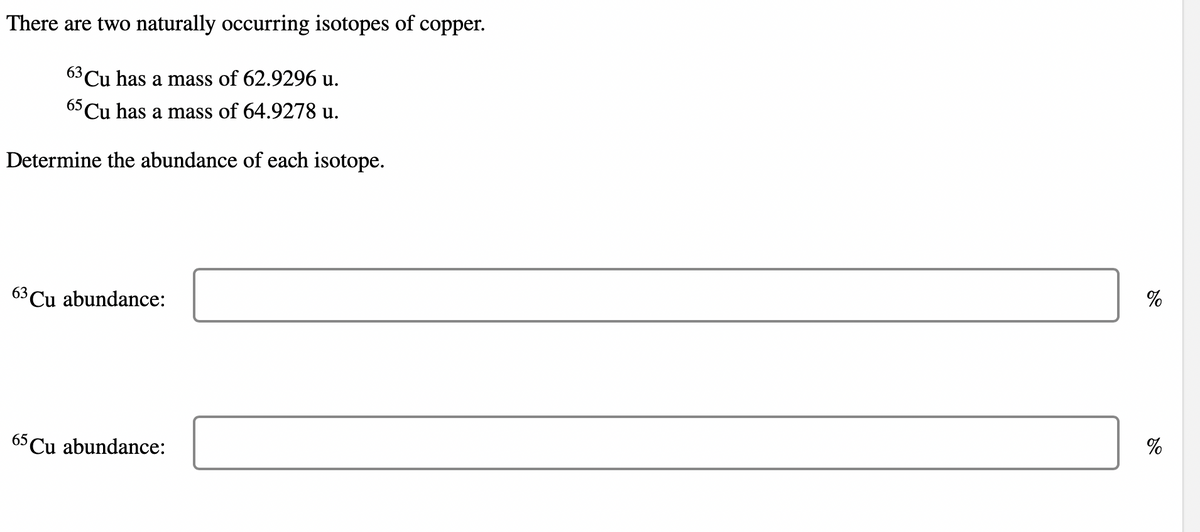 There are two naturally occurring isotopes of copper.
63 Cu has a mass of 62.9296 u.
65 Cu has a mass of 64.9278 u.
Determine the abundance of each isotope.
63 Cu abundance:
65Cu abundance:
%
%