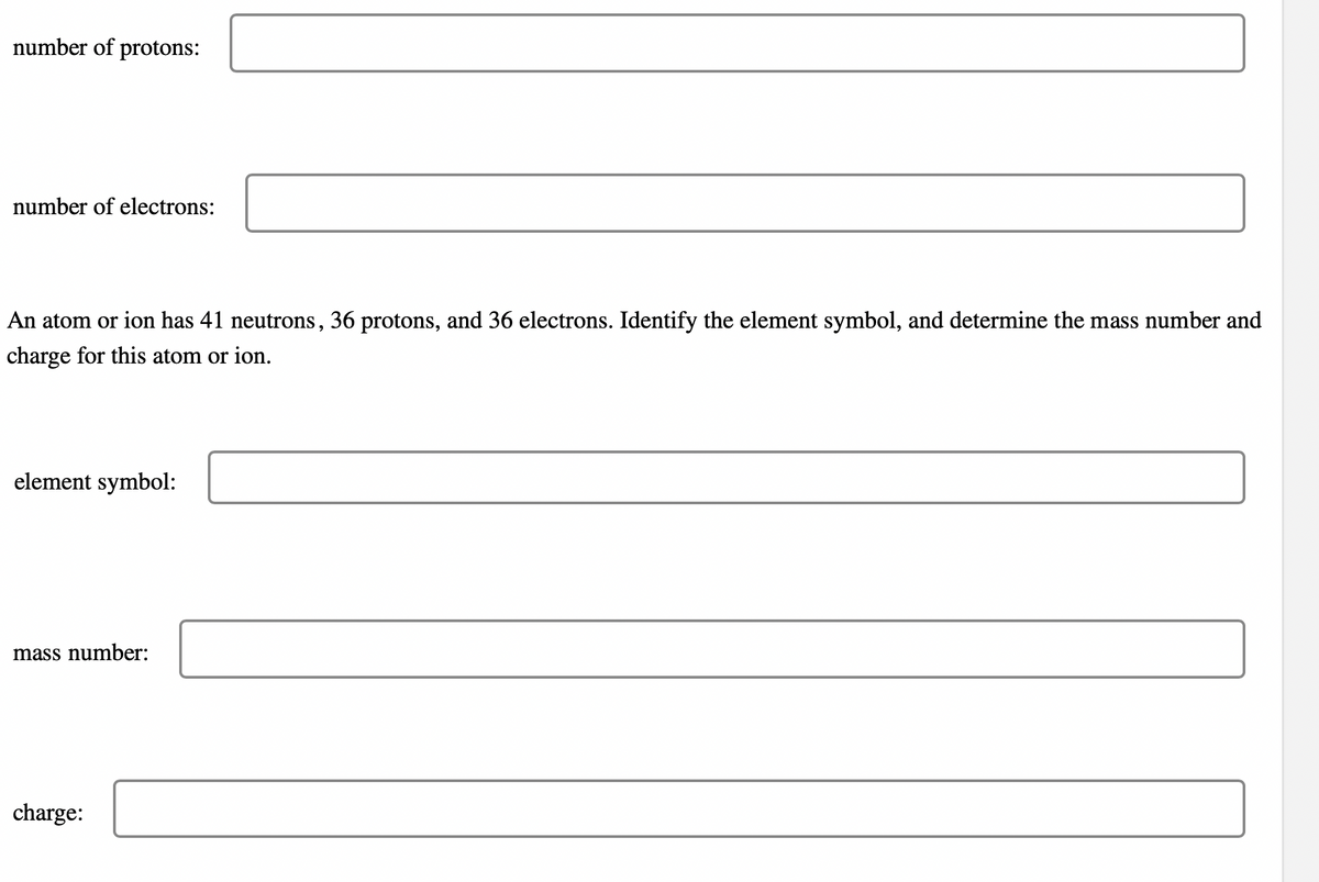 number of protons:
number of electrons:
An atom or ion has 41 neutrons, 36 protons, and 36 electrons. Identify the element symbol, and determine the mass number and
charge for this atom or ion.
element symbol:
mass number:
charge: