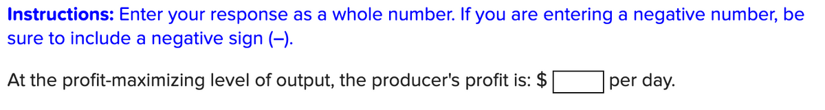 Instructions: Enter your response as a whole number. If you are entering a negative number, be
sure to include a negative sign (-).
At the profit-maximizing level of output, the producer's profit is: $
per day.