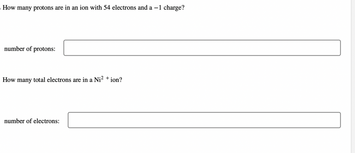 How many protons are in an ion with 54 electrons and a -1 charge?
number of protons:
How many total electrons are in a Ni²+ ion?
number of electrons: