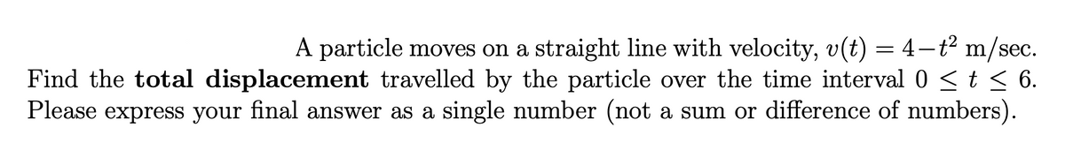 A particle moves on a straight line with velocity, v(t) = 4-t² m/sec.
Find the total displacement travelled by the particle over the time interval 0 ≤ t ≤ 6.
Please express your final answer as a single number (not a sum or difference of numbers).