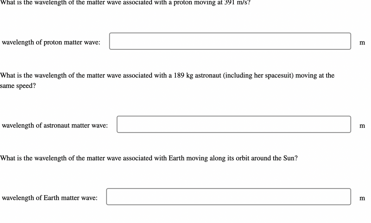 What is the wavelength of the matter wave associated with a proton moving at 391 m/s?
wavelength of proton matter wave:
What is the wavelength of the matter wave associated with a 189 kg astronaut (including her spacesuit) moving at the
same speed?
wavelength of astronaut matter wave:
What is the wavelength of the matter wave associated with Earth moving along its orbit around the Sun?
wavelength of Earth matter wave:
m
m
m