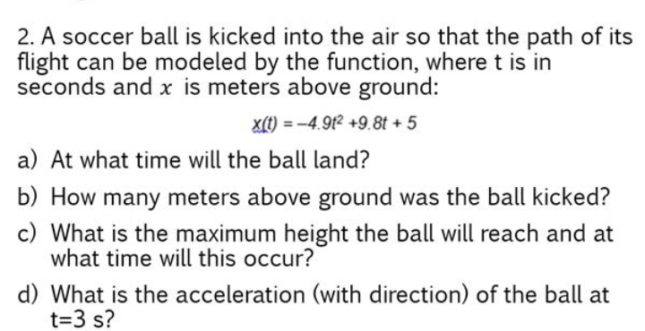 2. A soccer ball is kicked into the air so that the path of its
flight can be modeled by the function, where t is in
seconds and x is meters above ground:
X(1) = -4.9t2 +9.8t +5
%3D
a) At what time will the ball land?
b) How many meters above ground was the ball kicked?
c) What is the maximum height the ball will reach and at
what time will this occur?
d) What is the acceleration (with direction) of the ball at
t=3 s?
