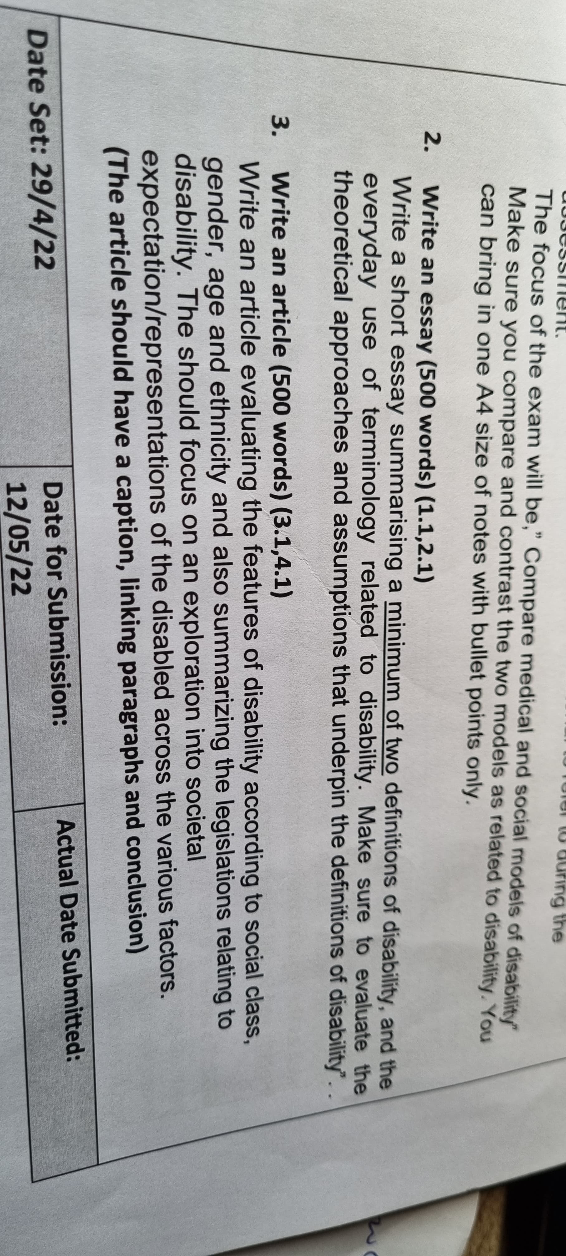 ng the
The focus of the exam will be," Compare medical and social models of disability"
Make sure you compare and contrast the two models as related to disability. You
can bring in one A4 size of notes with bullet points only.
2.
Write an essay (500 words) (1.1,2.1)
Write a short essay summarising a minimum of two definitions of disability, and the
everyday use of terminology related to disability. Make sure to evaluate the
theoretical approaches and assumptions that underpin the definitions of disability". .
Write an article (500 words) (3.1,4.1)
Write an article evaluating the features of disability according to social class,
gender, age and ethnicity and also summarizing the legislations relating to
disability. The should focus on an exploration into societal
expectation/representations of the disabled across the various factors.
(The article should have a caption, linking paragraphs and conclusion)
3.
Actual Date Submitted:
Date for Submission:
Date Set: 29/4/22
12/05/22
