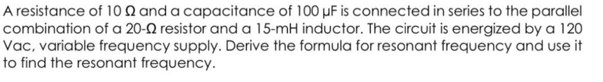 A resistance of 10 Q and a capacitance of 100 µF is connected in series to the parallel
combination of a 20-2 resistor and a 15-mH inductor. The circuit is energized by a 120
Vac, variable frequency supply. Derive the formula for resonant frequency and use it
to find the resonant frequency.
