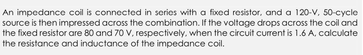 An impedance coil is connected in series with a fixed resistor, and a 120-V, 50-cycle
source is then impressed across the combination. If the voltage drops across the coil and
the fixed resistor are 80 and 70 V, respectively, when the circuit current is 1.6 A, calculate
the resistance and inductance of the impedance coil.
