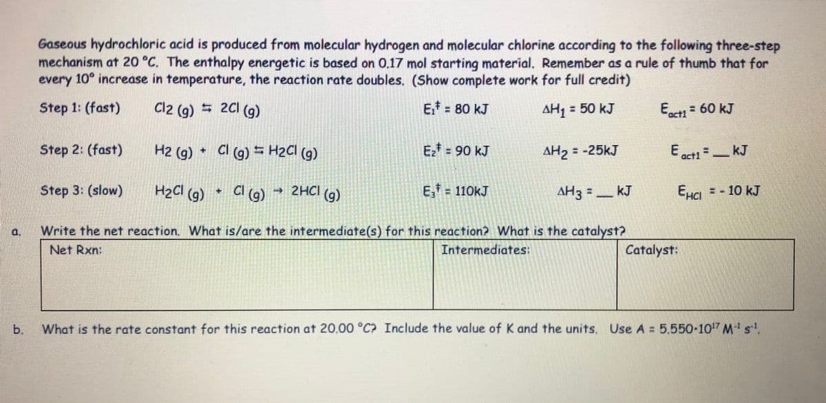 Gaseous hydrochloric acid is produced from molecular hydrogen and molecular chlorine according to the following three-step
mechanism at 20 °C. The enthalpy energetic is based on 0.17 mol starting material. Remember as a rule of thumb that for
every 10° increase in temperature, the reaction rate doubles. (Show complete work for full credit)
Step 1: (fast)
Cl2 (g) = 2C1 (g)
Ef = 80 kJ
AH, = 50 kJ
E- 60 kJ
act1
Step 2: (fast)
H2 (g)
CI (9) = H2CI (9)
Ez* = 90 kJ
AH2 = -25kJ
kJ
act1
Step 3: (slow)
H2CI (g)
CI (g)
E, = 110kJ
→2HCI
(g)
AH3 =
_ kJ
EHa = - 10 kJ
Write the net reaction. What is/are the intermediate(s) for this reaction? What is the catalyst?
Net Rxn:
a.
Intermediates:
Catalyst:
b,
What is the rate constant for this reaction at 20.00 °C? Include the value of K and the units. Use A = 5.550-107 Mst.
