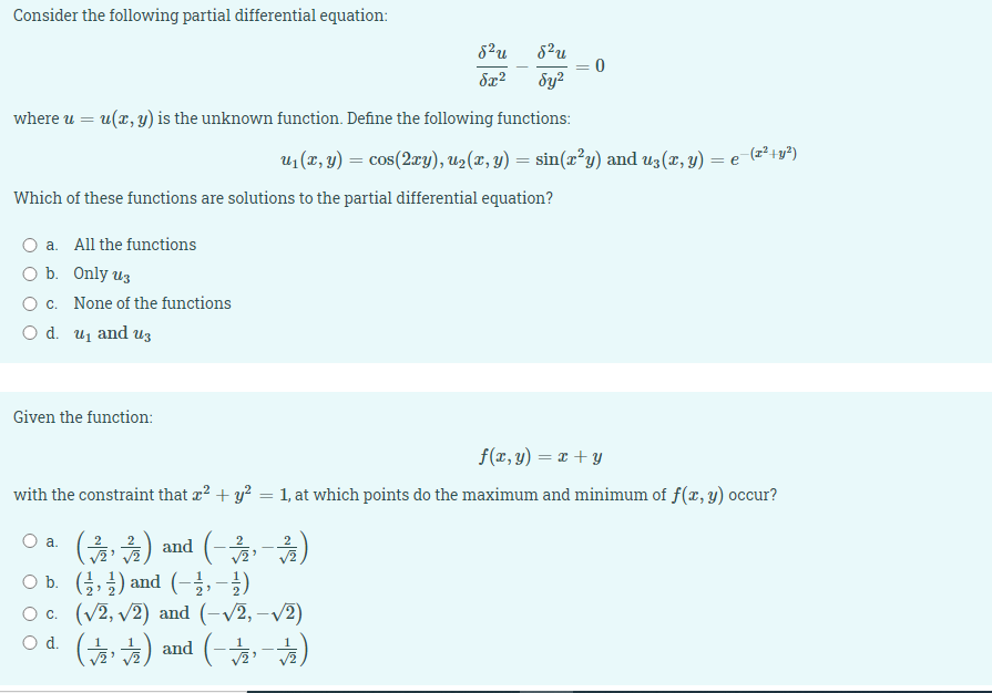 Consider the following partial differential equation:
8²u
= 0
Sy?
where u = u(x, y) is the unknown function. Define the following functions:
u1 (x, y) = cos(2xy), u2(x, y) = sin(x²y) and uz(x, y) = e-(z²+y²)
Which of these functions are solutions to the partial differential equation?
a. All the functions
O b. Only uz
O c. None of the functions
O d. uj and U3
Given the function:
f(x, y) = x + y
with the constraint that x? + y? = 1, at which points do the maximum and minimum of f(x, y) occur?
%3D
(출)) and (-옮-옮)
Ob. (3, 글) and (-2,-2)
O c. (v2, v2) and (-V2, -v2)
od (늘) and (-)
а.
Od.
