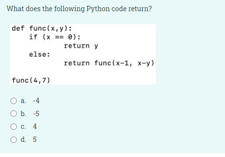 What does the following Python code return?
def func(x,y):
if (x == 0):
return y
else:
return func (x-1, x-y)
func (4,7)
a. -4
O b. -5
Ос. 4
O d. 5
