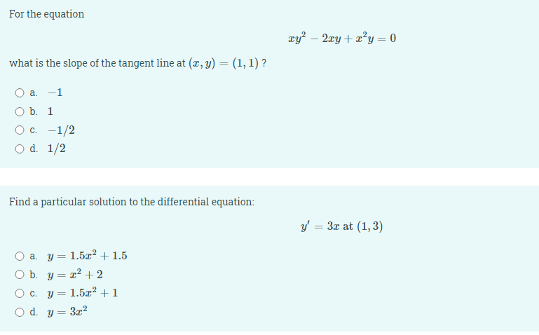 For the equation
xy – 2xy + x²y = 0
what is the slope of the tangent line at (x, y) = (1, 1) ?
а. —1
O b. 1
c. -1/2
d. 1/2
Find a particular solution to the differential equation:
y = 3x at (1, 3)
O a. y = 1.5x² + 1.5
O b. y = x² + 2
O c. y = 1.5x² + 1
O d. y = 3x²
