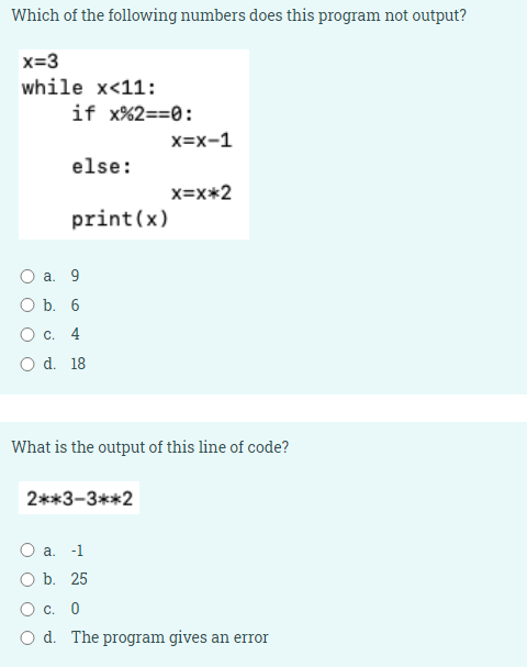 Which of the following numbers does this program not output?
x=3
while x<11:
if x%2==0:
x=x-1
else:
x=x*2
print(x)
Оа. 9
O b. 6
О с. 4
O d. 18
What is the output of this line of code?
2**3-3**2
O a.
-1
O b. 25
Ос. 0
O d. The program gives an error
