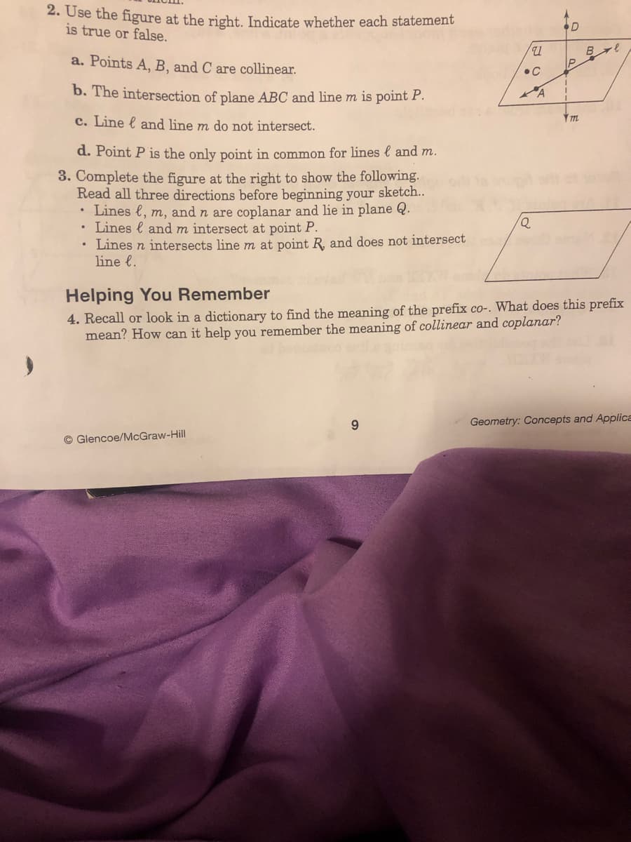 2. Use the figure at the right. Indicate whether each statement
is true or false.
a. Points A, B, and C are collinear.
b. The intersection of plane ABC and line m is point P.
c. Line & and line m do not intersect.
d. Point P is the only point in common for lines and m.
3. Complete the figure at the right to show the following.
Read all three directions before beginning your sketch..
• Lines l, m, and n are coplanar and lie in plane Q.
and m intersect at point P.
Lines
Lines n intersects line m at point R, and does not intersect
line l.
Glencoe/McGraw-Hill
u
9
•C
Q
A
D
P
m
Helping You Remember
4. Recall or look in a dictionary to find the meaning of the prefix co-. What does this prefix
mean? How can it help you remember the meaning of collinear and coplanar?
B ∙e
Geometry: Concepts and Applica