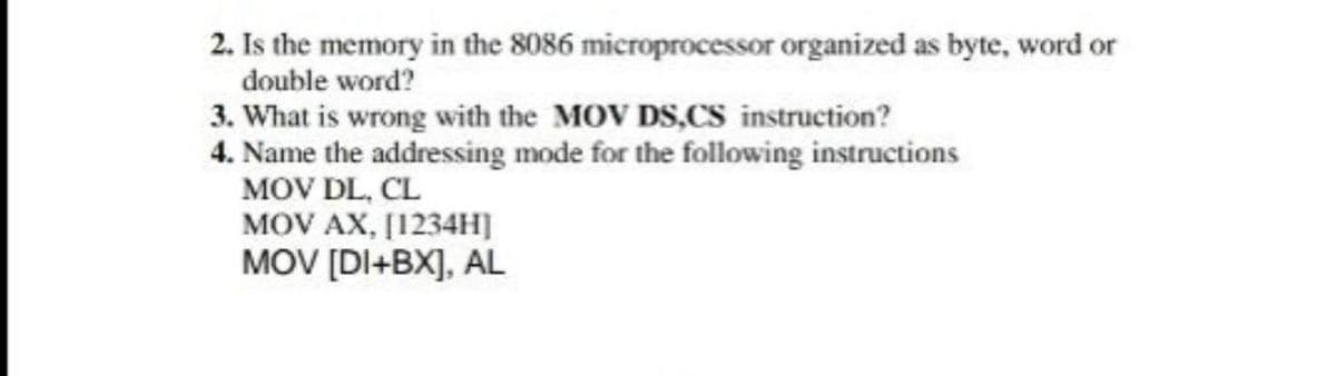 2. Is the memory in the 8086 microprocessor organized as byte, word or
double word?
3. What is wrong with the MOV DS,CS instruction?
4. Name the addressing mode for the following instructions
MOV DL, CL
MOV AX, [1234H]
MOV [DI+BX], AL
