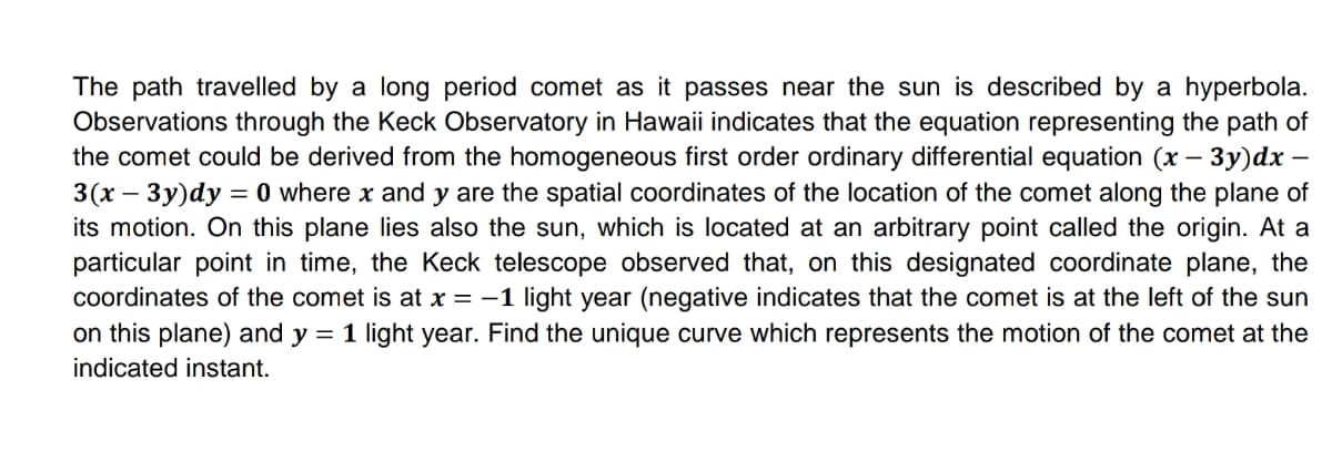 The path travelled by a long period comet as it passes near the sun is described by a hyperbola.
Observations through the Keck Observatory in Hawaii indicates that the equation representing the path of
the comet could be derived from the homogeneous first order ordinary differential equation (x – 3y)dx –
3(x – 3y)dy = 0 where x and y are the spatial coordinates of the location of the comet along the plane of
its motion. On this plane lies also the sun, which is located at an arbitrary point called the origin. At a
particular point in time, the Keck telescope observed that, on this designated coordinate plane, the
coordinates of the comet is at x = -1 light year (negative indicates that the comet is at the left of the sun
on this plane) and y = 1 light year. Find the unique curve which represents the motion of the comet at the
indicated instant.
