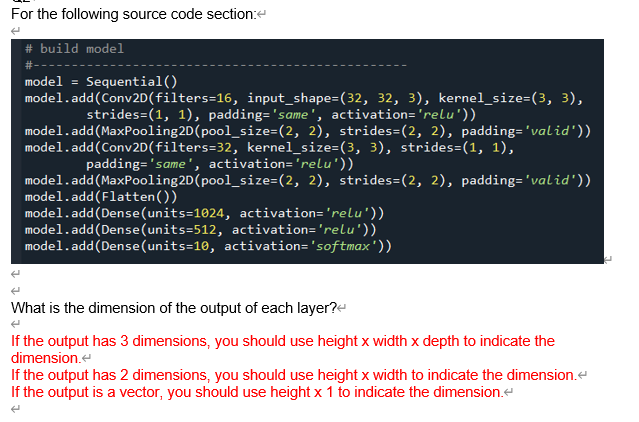 For the following source code section:e
# build model
model =
Sequential()
model.add(Conv2D(filters=16, input_shape=(32, 32, 3), kernel_size=(3, 3),
strides=(1, 1), padding='same', activation='relu'))
model.add(MaxPooling2D(pool_size=(2, 2), strides=(2, 2), padding='valid'))
model.add(Conv2D(filters=32, kernel_size=(3, 3), strides=(1, 1),
padding='same', activation='relu'))
model.add(MaxPooling2D(pool_size=(2, 2), strides=(2, 2), padding='valid'))
model.add(Flatten())
model.add(Dense(units=1024, activation='relu'))
model.add(Dense(units=512, activation='relu'))
model.add(Dense(units=10, activation='softmax'))
What is the dimension of the output of each layer?e
If the output has 3 dimensions, you should use height x width x depth to indicate the
dimension.e
If the output has 2 dimensions, you should use height x width to indicate the dimension.e
If the output is a vector, you should use height x 1 to indicate the dimension.e
