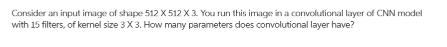 Consider an input image of shape 512 X 512 X 3. You run this image in a convolutional layer of CNN model
with 15 filters, of kernel size 3 X 3. How many parameters does convolutional layer have?
