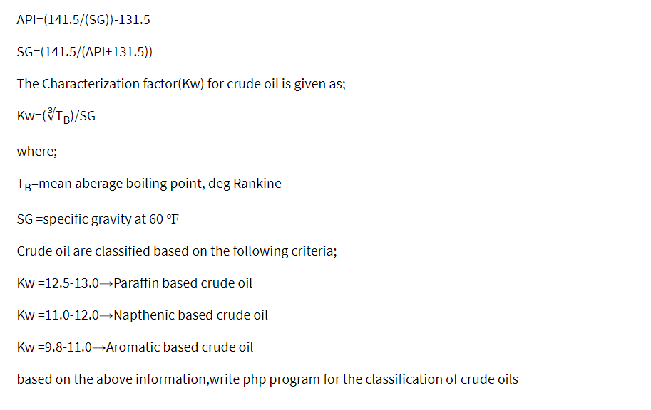 API=(141.5/(SG))-131.5
SG=(141.5/(API+131.5))
The Characterization factor(Kw) for crude oil is given as;
Kw=(VTB)/SG
where;
TB=mean aberage boiling point, deg Rankine
SG =specific gravity at 60 °F
Crude oil are classified based on the following criteria;
Kw =12.5-13.0→Paraffin based crude oil
Kw =11.0-12.0–→Napthenic based crude oil
Kw =9.8-11.0→Aromatic based crude oil
based on the above information,write php program for the classification of crude oils
