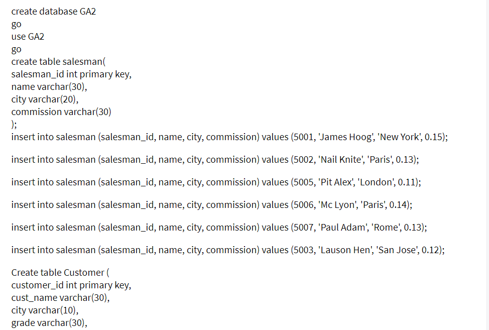 create database GA2
go
use GA2
go
create table salesman(
salesman_id int primary key,
name varchar(30),
city varchar(20),
commission varchar(30)
);
insert into salesman (salesman_id, name, city, commission) values (5001, 'James Hoog', 'New York', 0.15);
insert into salesman (salesman_id, name, city, commission) values (5002, 'Nail Knite', 'Paris', 0.13);
insert into salesman (salesman_id, name, city, commission) values (5005, 'Pit Alex', 'London', 0.11);
insert into salesman (salesman_id, name, city, commission) values (5006, 'Mc Lyon', 'Paris', 0.14);
insert into salesman (salesman_id, name, city, commission) values (5007, 'Paul Adam', 'Rome', 0.13);
insert into salesman (salesman_id, name, city, commission) values (5003, 'Lauson Hen', 'San Jose', 0.12);
Create table Customer (
customer_id int primary key,
cust_name varchar(30),
city varchar(10),
grade varchar(30),
