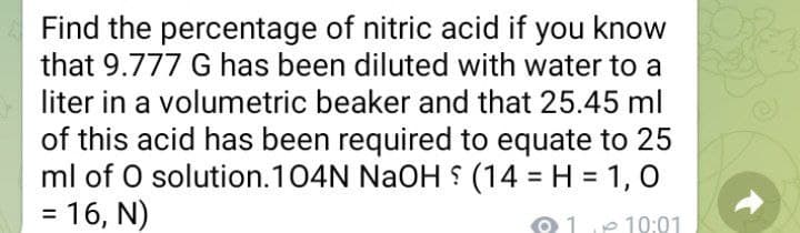 Find the percentage of nitric acid if you know
that 9.777 G has been diluted with water to a
liter in a volumetric beaker and that 25.45 ml
of this acid has been required to equate to 25
ml of O solution.104N NaOH S (14 = H = 1, 0
= 16, N)
%3D
%3D
11e 19:21
