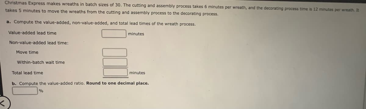 Christmas Express makes wreaths in batch sizes of 30. The cutting and assembly process takes 6 minutes per wreath, and the decorating process time is 12 minutes per wreath. It
takes 5 minutes to move the wreaths from the cutting and assembly process to the decorating process.
a. Compute the value-added, non-value-added, and total lead times of the wreath process.
Value-added lead time
Non-value-added
Move time
lead time:
Within-batch wait time
Total lead time
minutes
minutes
b. Compute the value-added ratio. Round to one decimal place.
%