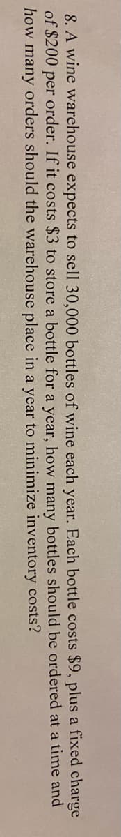 charge
8. A wine warehouse expects to sell 30,000 bottles of wine each year. Each bottle costs $9, plus a fixed
of $200 per order. If it costs $3 to store a bottle for a year, how many bottles should be ordered at a time and
how many orders should the warehouse place in a year to minimize
inventory costs?