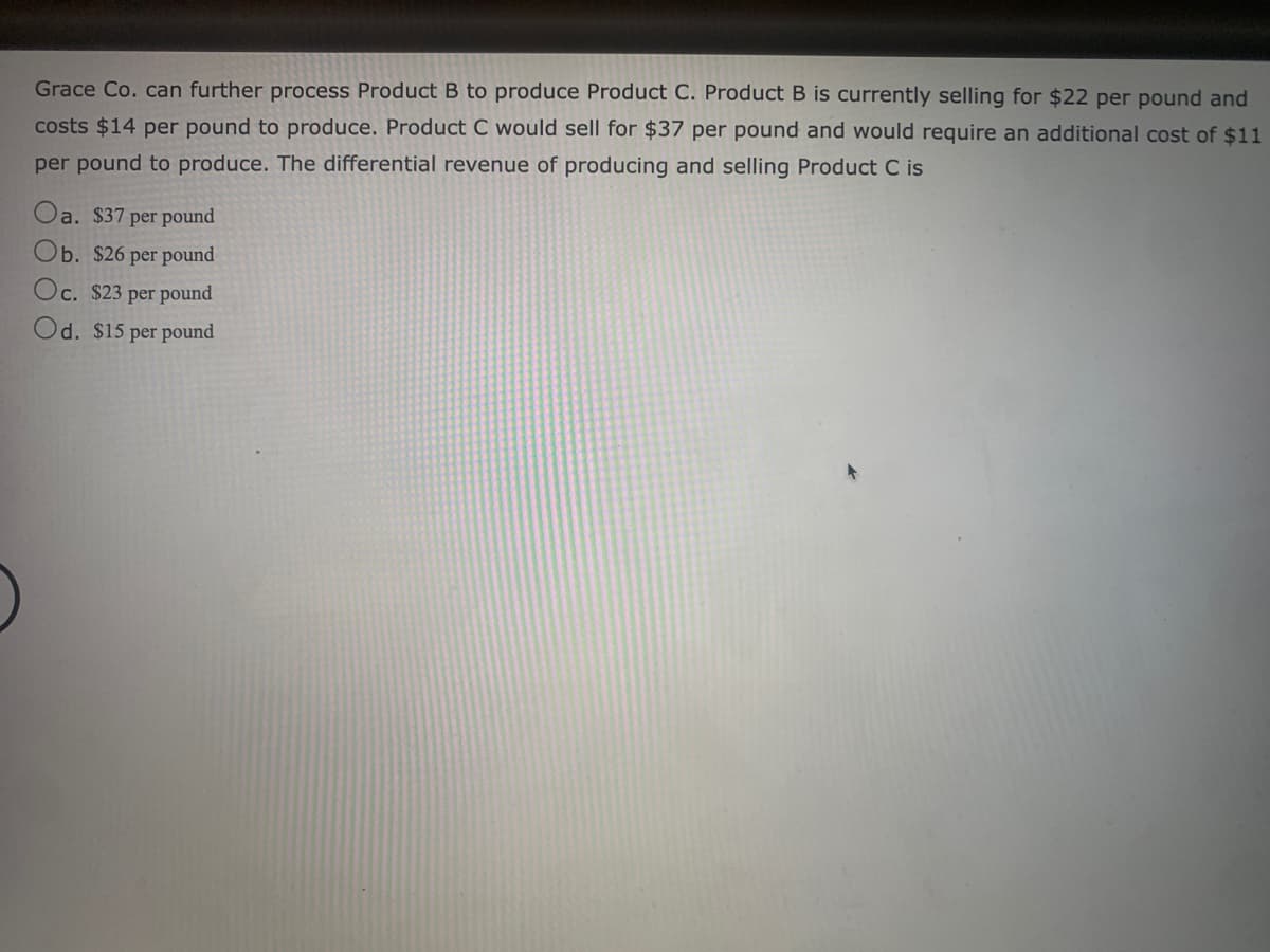 Grace Co. can further process Product B to produce Product C. Product B is currently selling for $22 per pound and
costs $14 per pound to produce. Product C would sell for $37 per pound and would require an additional cost of $11
per pound to produce. The differential revenue of producing and selling Product C is
Oa. $37 per pound
Ob. $26 per pound
Oc. $23 per pound
Od. $15 per pound