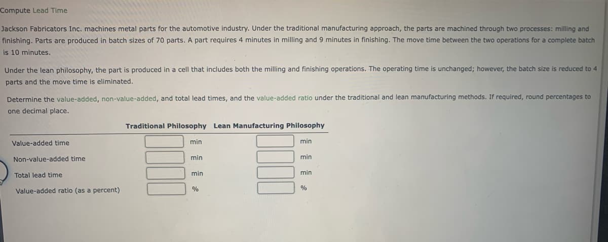 Compute Lead Time
Jackson Fabricators Inc. machines metal parts for the automotive industry. Under the traditional manufacturing approach, the parts are machined through two processes: milling and
finishing. Parts are produced in batch sizes of 70 parts. A part requires 4 minutes in milling and 9 minutes in finishing. The move time between the two operations for a complete batch
is 10 minutes.
Under the lean philosophy, the part is produced in a cell that includes both the milling and finishing operations. The operating time is unchanged; however, the batch size is reduced to 4
parts and the move time is eliminated.
Determine the value-added, non-value-added, and total lead times, and the value-added ratio under the traditional and lean manufacturing methods. If required, round percentages to
one decimal place.
Value-added time
Non-value-added time
Total lead time
Value-added ratio (as a percent)
Traditional Philosophy Lean Manufacturing Philosophy
min
min
min
%
min
min
min
%