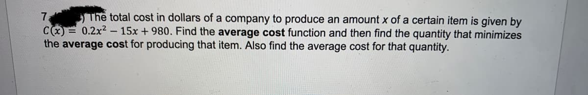 7. The total cost in dollars of a company to produce an amount x of a certain item is given by
C(x)= 0.2x² - 15x +980. Find the average cost function and then find the quantity that minimizes
the average cost for producing that item. Also find the average cost for that quantity.