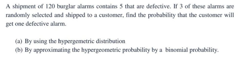 A shipment of 120 burglar alarms contains 5 that are defective. If 3 of these alarms are
randomly selected and shipped to a customer, find the probability that the customer will
get one defective alarm.
(a) By using the hypergemetric distribution
(b) By approximating the hypergeometric probability by a binomial probability.