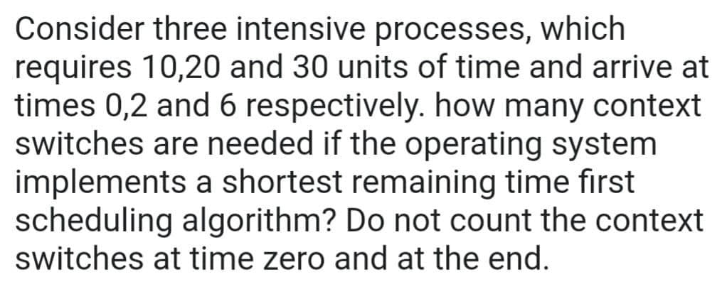 Consider three intensive processes, which
requires 10,20 and 30 units of time and arrive at
times 0,2 and 6 respectively. how many context
switches are needed if the operating system
implements a shortest remaining time first
scheduling algorithm? Do not count the context
switches at time zero and at the end.