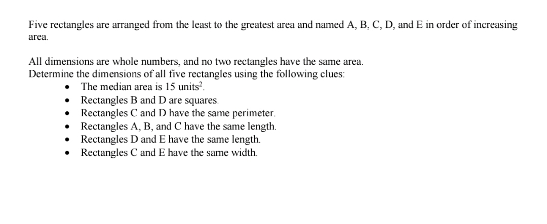 Five rectangles are arranged from the least to the greatest area and named A, B, C, D, and E in order of increasing
area.
All dimensions are whole numbers, and no two rectangles have the same area.
Determine the dimensions of all five rectangles using the following clues:
The median area is 15 units?.
Rectangles B and D are squares.
Rectangles C and D have the same perimeter.
Rectangles A, B, and C have the same length.
• Rectangles D and E have the same length.
Rectangles C and E have the same width.
