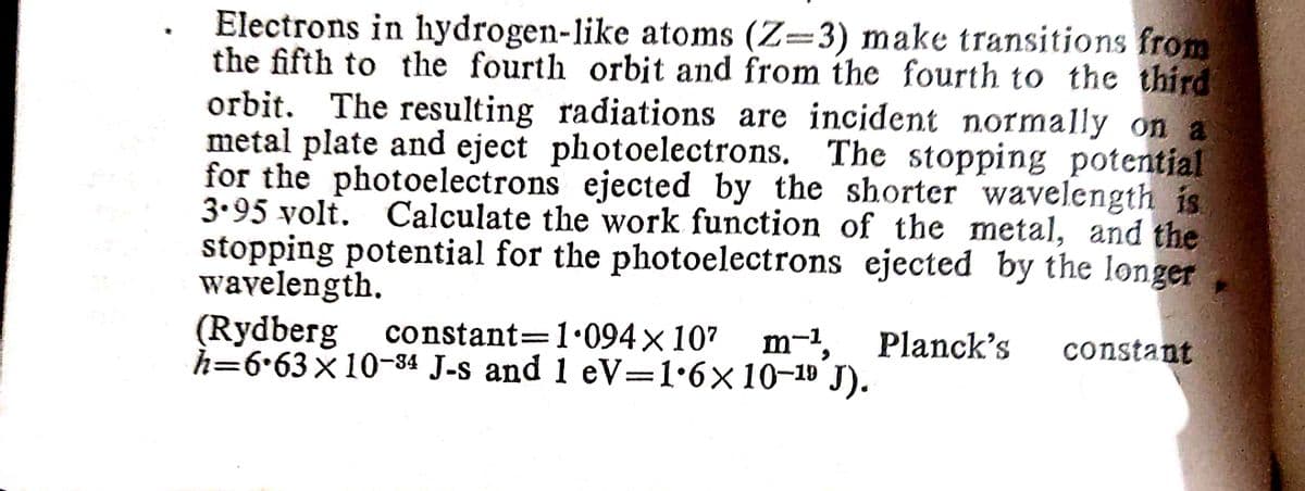 Electrons in hydrogen-like atoms (Z-3) make transitions from
the fifth to the fourth orbit and from the fourth to the third
orbit. The resulting radiations are incident normally on a
metal plate and eject photoelectrons. The stopping potential
for the photoelectrons ejected by the shorter wavelength is
3.95 volt. Calculate the work function of the metal, and the
stopping potential for the photoelectrons ejected by the longer
wavelength.
(Rydberg
constant 1.094 × 10²
h=6.63 × 10-34 J-s and 1 eV=1.6× 10-19 9 J).
-
m-¹, Planck's constant